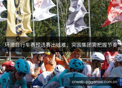 环澳自行车赛预选赛出线难,突围集团需把握节奏 环澳自行车赛预选赛出线难,突围集团需把握节奏